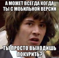 А может всегда когда ты с мобильной версии ты просто выходишь покурить?