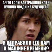 а что если завтрашний хлеб купили люди из будущего и отправили его нам в машине времени?