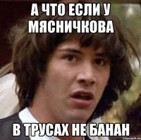 А ЧТО ЕСЛИ У МЯСНИЧКОВА В ТРУСАХ НЕ БАНАН