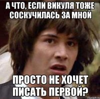 А что, если Викуля тоже соскучилась за мной просто не хочет писать первой?