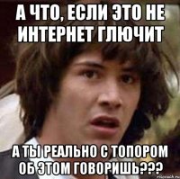 а что, если это не интернет глючит а ты реально с топором об этом говоришь???