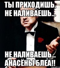 ты приходишь, не наливаешь... не наливаешь... Анасёны блеа!!