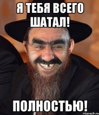 Я тебя всего шатал! Полностью!