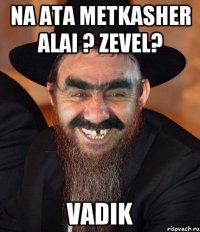 Na ata metkasher alai ? Zevel? Vadik