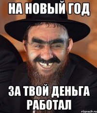 На новый год за твой деньга работал