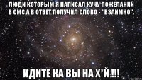 Люди которым я написал кучу пожеланий в смс,а в ответ получил слово - "Взаимно". Идите ка вы на х*й !!!