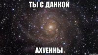 Ты с Данкой Ахуенны