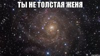 Ты не толстая Женя 