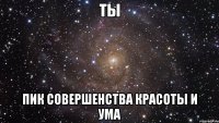 Ты Пик совершенства красоты и ума