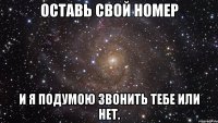 оставь свой номер и я подумою звонить тебе или нет.