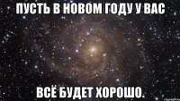 пусть в новом году у вас всё будет хорошо.