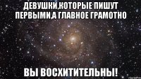 Девушки,которые пишут первыми,а главное грамотно Вы восхитительны!