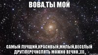 Вова,Ты мой Самый лучший,красивый,милый,веселый друг)Перечислять можно вечно..)))