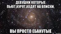 Девушки которые пьют,курят,ходят на вписки, ВЫ ПРОСТО ЕБАНУТЫЕ