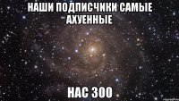 наши подписчики самые ахуенные нас 300