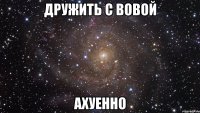 дружить с Вовой АХУЕННО