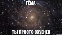 тЁМА, ты просто ОХУЕНЕН