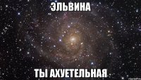 Эльвина ты ахуетельная