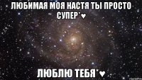 Любимая Моя Настя Ты Просто Супер*♥ Люблю Тебя*♥