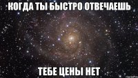 КОГДА ТЫ БЫСТРО ОТВЕЧАЕШЬ ТЕБЕ ЦЕНЫ НЕТ