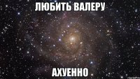 ЛЮБИТЬ ВАЛЕРУ АХУЕННО