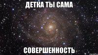 детка ты сама совершенность