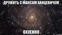 дружить с максам ханцевичем охуенно