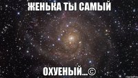 Женька ты самый охуеный…©