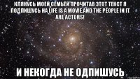 Клянусь моей семьёй прочитав этот текст я подпишусь на Life is a movie,and the people in it are actors! И некогда не одпишусь