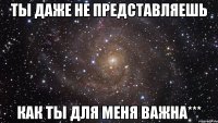 ТЫ даже не представляешь как ты для меня важна***