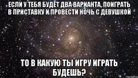 Если у тебя будет два варианта, поиграть в приставку и провести ночь с девушкой То в какую ты игру играть будешь?