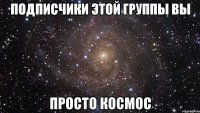 Подписчики этой группы Вы просто космос