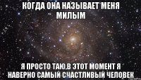 когда она называет меня милым я просто таю,в этот момент я наверно самый счастливый человек