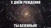 с днём рождения ты ахуенный!