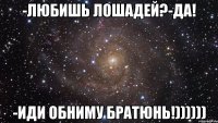 -Любишь лошадей?-Да! -Иди обниму братюнь!))))))