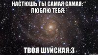 настюшь ты самая самая:** люблю тебя:* твоя Шуйская:3