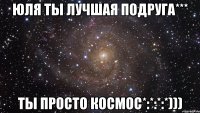 Юля ты лучшая подруга*** ты просто космос*:*:*:*)))