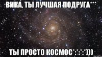 Вика, ты лучшая подруга*** ты просто космос*:*:*:*)))