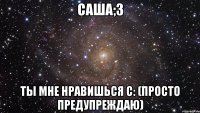 Саша;3 Ты мне нравишься с: (Просто предупреждаю)