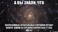 А вы знали, что околоземные орбитальные спутники летают вокруг Земли со средней скоростью 27 350 км/ч?