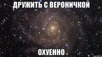 ДРУЖИТЬ С ВЕРОНИЧКОЙ ОХУЕННО