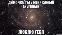 Димочка, ты у меня самый ахуенный люблю тебя