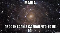 маша прости если я сделал что-то не то(