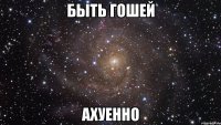 Быть Гошей Ахуенно