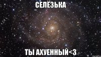 Селёзька Ты ахуенный<3