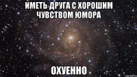 Иметь друга с хорошим чувством юмора охуенно