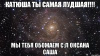 КАТЮША ты самая лудшая!!!! Мы тебя обожаем с:л ОКСАНА САША