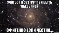 УЧИТЬСЯ В 321 ГРУППЕ И БЫТЬ ОБЕЗЬЯНОЙ ОФИГЕННО ЕСЛИ ЧЕСТНО...