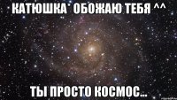 Катюшка* Обожаю тебя ^^ Ты просто космос...