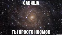 Сабиша ты просто космос